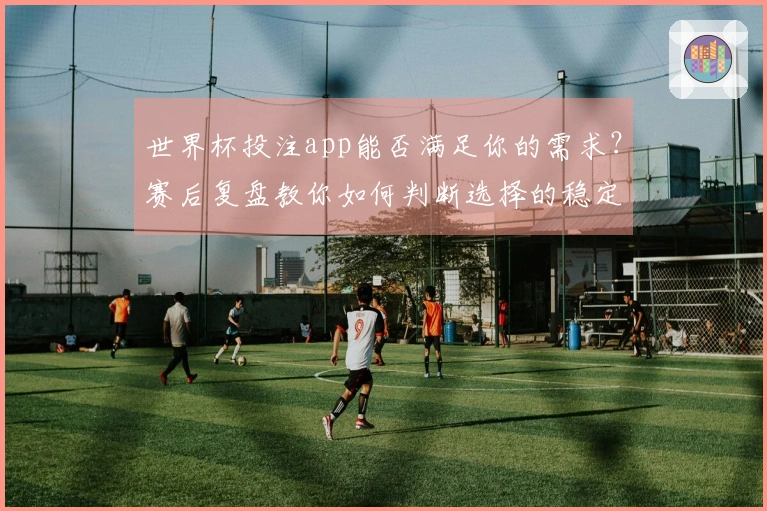 世界杯投注app能否满足你的需求？赛后复盘教你如何判断选择的稳定性