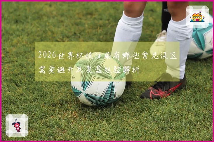 2026世界杯投注前有哪些常见误区需要避开及复盘经验解析