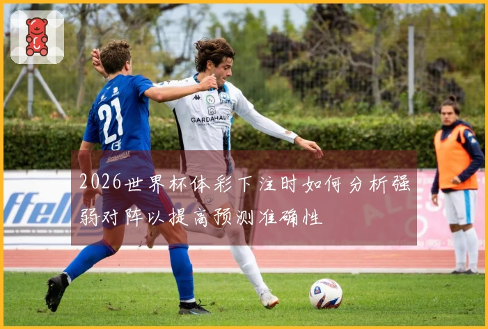 2026世界杯体彩下注时如何分析强弱对阵以提高预测准确性