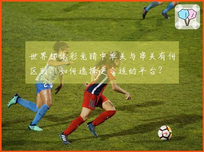 世界杯体彩竞猜中单关与串关有何区别？如何选择更合适的平台？